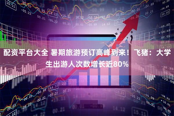 配资平台大全 暑期旅游预订高峰到来！飞猪：大学生出游人次数增长近80%