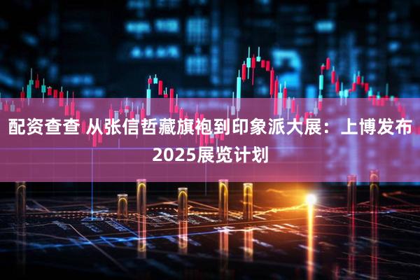 配资查查 从张信哲藏旗袍到印象派大展：上博发布2025展览计划