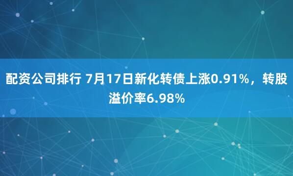 配资公司排行 7月17日新化转债上涨0.91%，转股溢价率6.98%