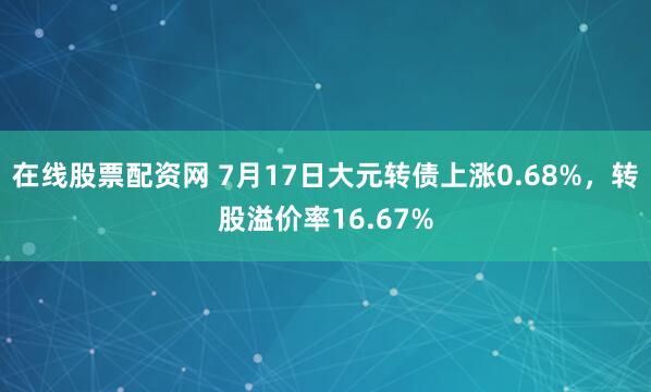 在线股票配资网 7月17日大元转债上涨0.68%，转股溢价率16.67%