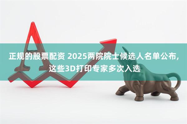 正规的股票配资 2025两院院士候选人名单公布, 这些3D打印专家多次入选