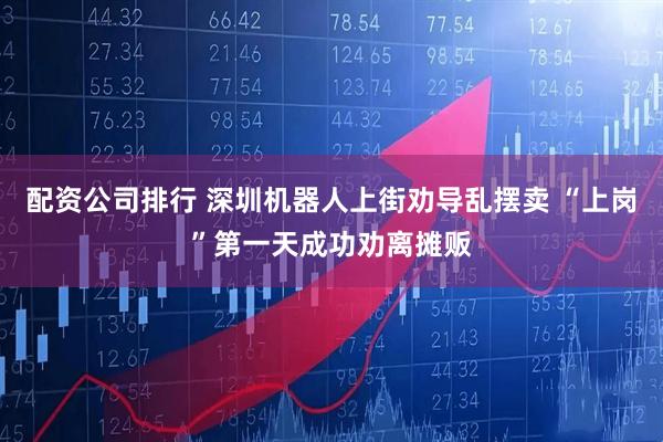 配资公司排行 深圳机器人上街劝导乱摆卖 “上岗”第一天成功劝离摊贩