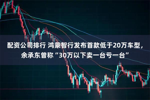 配资公司排行 鸿蒙智行发布首款低于20万车型，余承东曾称“30万以下卖一台亏一台”