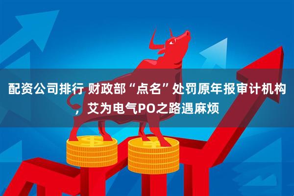 配资公司排行 财政部“点名”处罚原年报审计机构，艾为电气PO之路遇麻烦