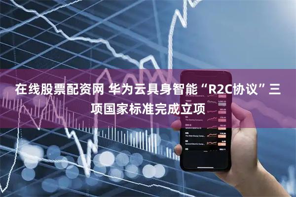 在线股票配资网 华为云具身智能“R2C协议”三项国家标准完成立项