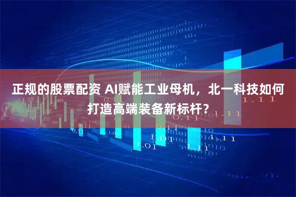 正规的股票配资 AI赋能工业母机，北一科技如何打造高端装备新标杆？