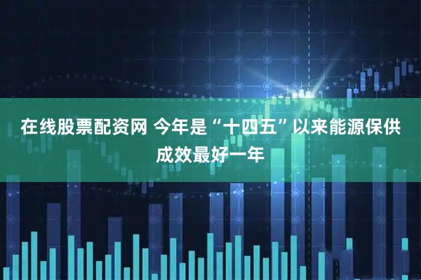 在线股票配资网 今年是“十四五”以来能源保供成效最好一年