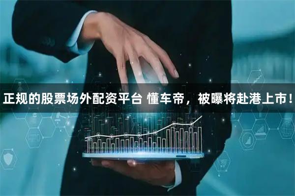 正规的股票场外配资平台 懂车帝，被曝将赴港上市！