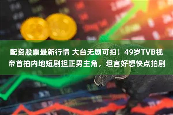 配资股票最新行情 大台无剧可拍！49岁TVB视帝首拍内地短剧担正男主角，坦言好想快点拍剧