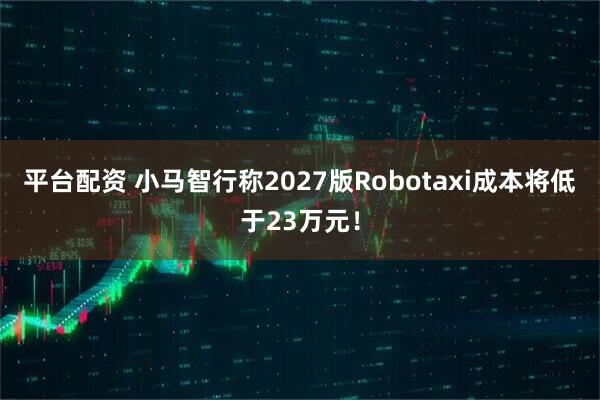 平台配资 小马智行称2027版Robotaxi成本将低于23万元！