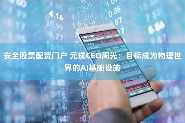安全股票配资门户 元戎CEO周光：目标成为物理世界的AI基础设施