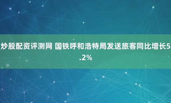 炒股配资评测网 国铁呼和浩特局发送旅客同比增长5.2%