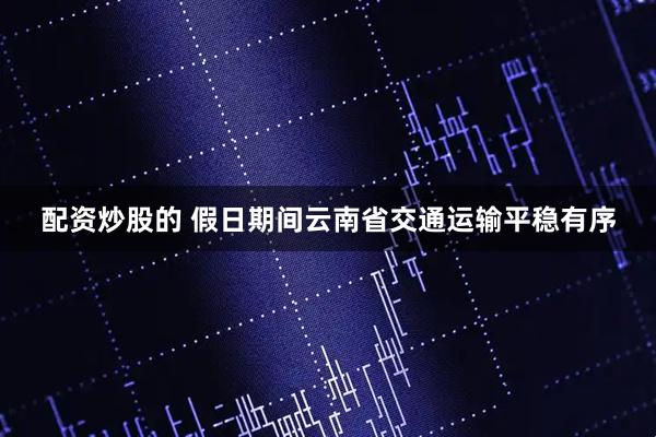 配资炒股的 假日期间云南省交通运输平稳有序