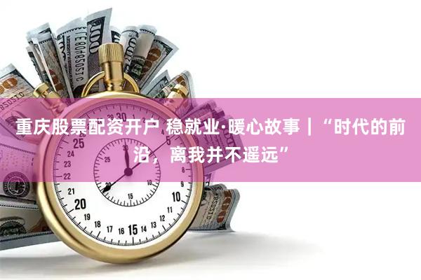 重庆股票配资开户 稳就业·暖心故事｜“时代的前沿，离我并不遥远”