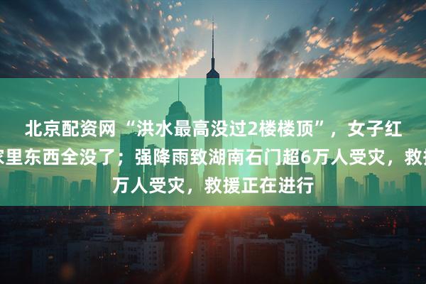 北京配资网 “洪水最高没过2楼楼顶”，女子红了眼眶：家里东西全没了；强降雨致湖南石门超6万人受灾，救援正在进行