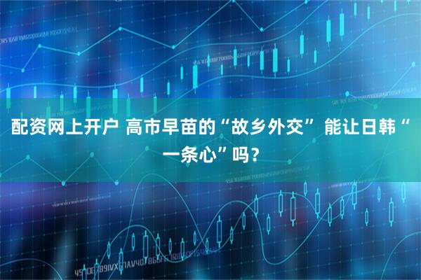 配资网上开户 高市早苗的“故乡外交” 能让日韩“一条心”吗？