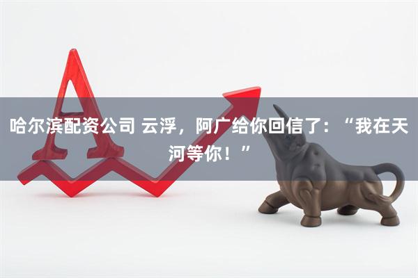 哈尔滨配资公司 云浮，阿广给你回信了：“我在天河等你！”