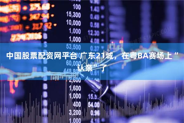 中国股票配资网平台 广东21城，在粤BA赛场上“认亲”了